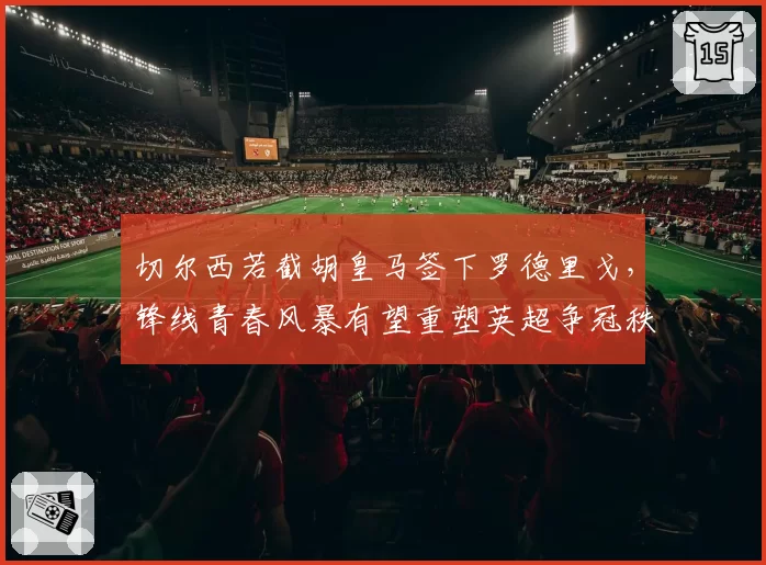 切尔西若截胡皇马签下罗德里戈,锋线青春风暴有望重塑英超争冠秩序?