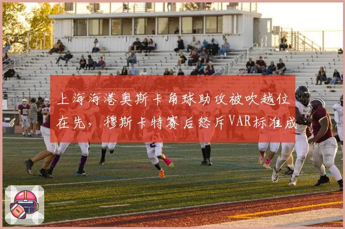 上海海港奥斯卡角球助攻被吹越位在先，穆斯卡特赛后怒斥VAR标准成谜