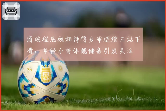 商竣程底线相持得分率连续三站下滑，年轻小将体能储备引发关注