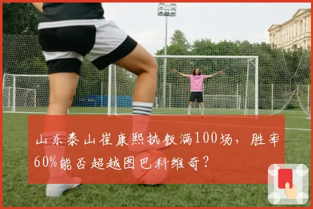 山东泰山崔康熙执教满100场,胜率60%能否超越图巴科维奇?