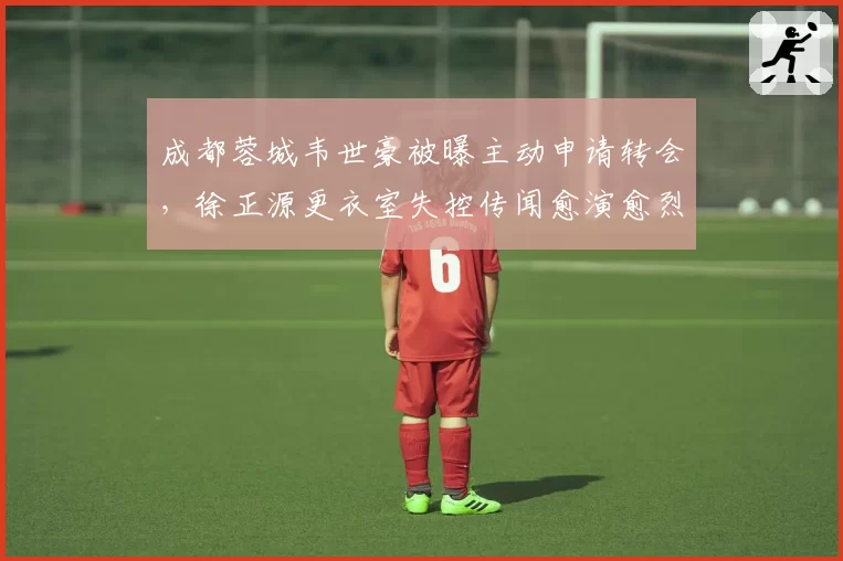 成都蓉城韦世豪被曝主动申请转会,徐正源更衣室失控传闻愈演愈烈