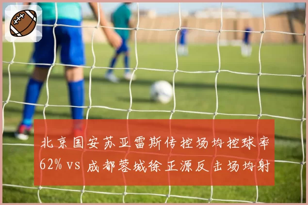 北京国安苏亚雷斯传控场均控球率62% vs 成都蓉城徐正源反击场均射门18次，战术风格截然不同
