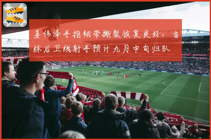 姜伟泽手指韧带撕裂恢复良好,吉林后卫线射手预计九月中旬归队