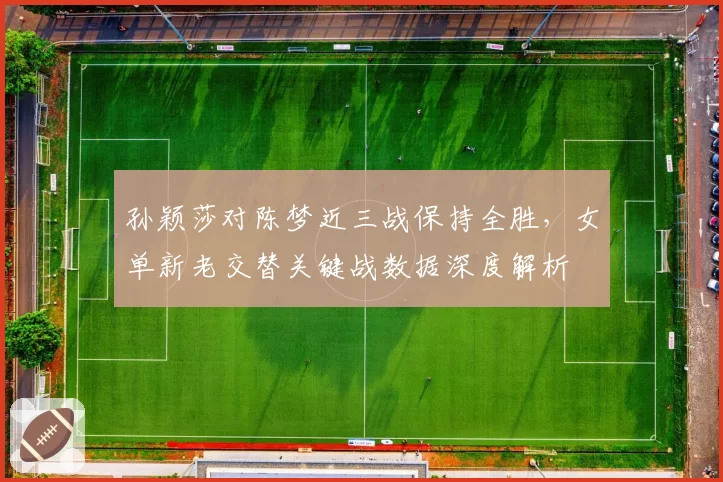 孙颖莎对陈梦近三战保持全胜，女单新老交替关键战数据深度解析