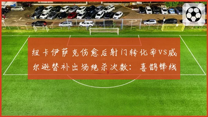 纽卡伊萨克伤愈后射门转化率vs威尔逊替补出场绝杀次数:喜鹊锋线轮换效率对比