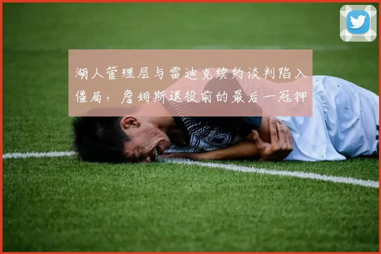 湖人管理层与雷迪克续约谈判陷入僵局,詹姆斯退役前的最后一冠押注谁掌舵?