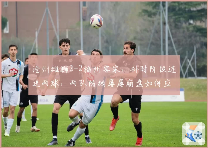 沧州雄狮2-2梅州客家,补时阶段连进两球,两队防线屡屡崩盘如何应对后续强敌?
