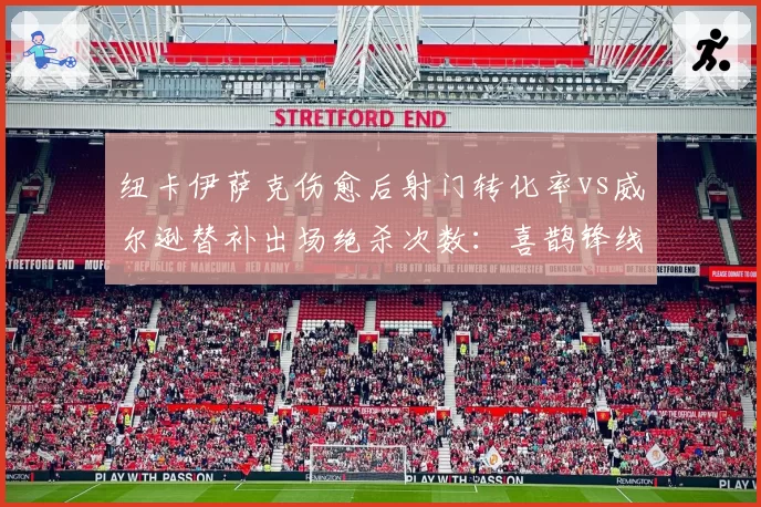 纽卡伊萨克伤愈后射门转化率vs威尔逊替补出场绝杀次数:喜鹊锋线轮换效率对比