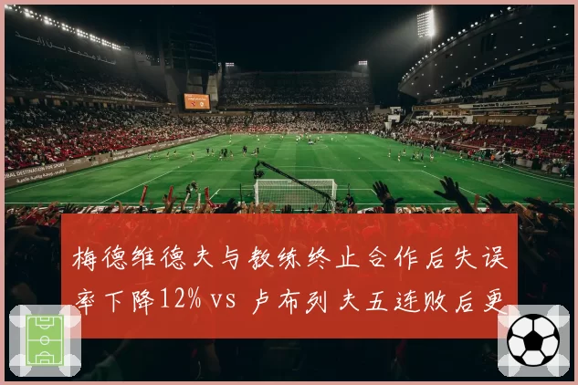 梅德维德夫与教练终止合作后失误率下降12% vs 卢布列夫五连败后更换教练情绪失控仍频,俄罗斯双雄换帅数据反差