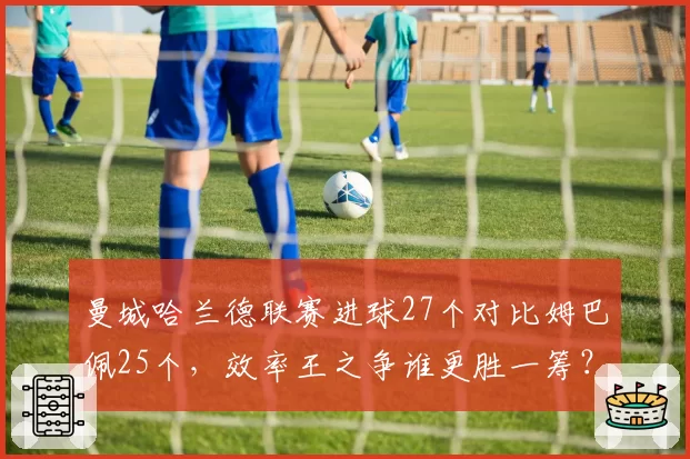 曼城哈兰德联赛进球27个对比姆巴佩25个，效率王之争谁更胜一筹？