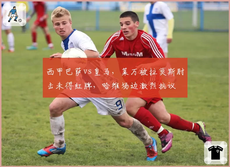 西甲巴萨vs皇马,莱万被拉莫斯肘击未得红牌,哈维场边激烈抗议