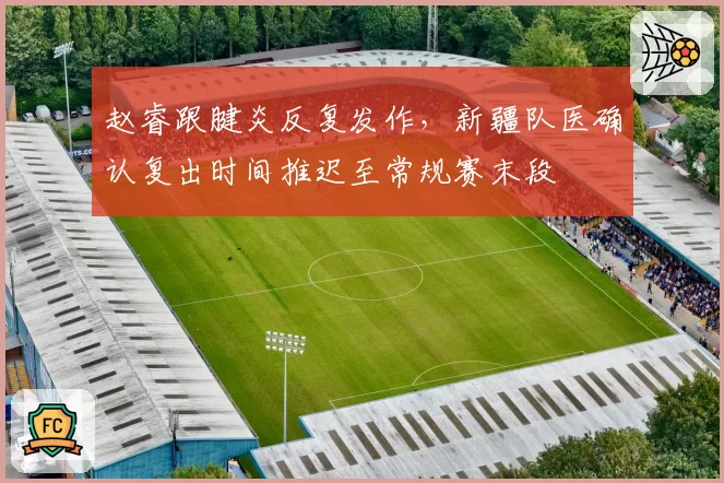赵睿跟腱炎反复发作,新疆队医确认复出时间推迟至常规赛末段