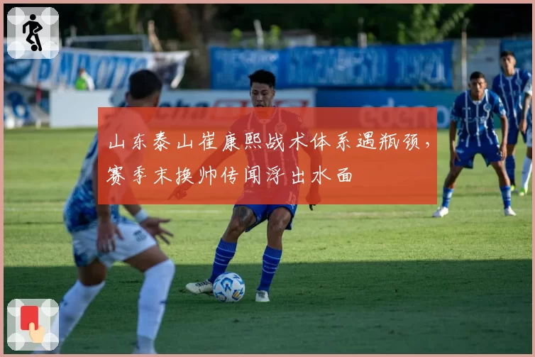 山东泰山崔康熙战术体系遇瓶颈，赛季末换帅传闻浮出水面