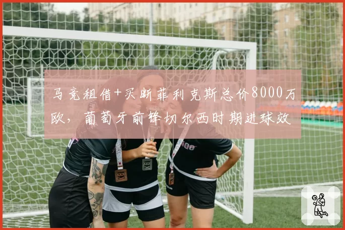 马竞租借+买断菲利克斯总价8000万欧，葡萄牙前锋切尔西时期进球效率仅0.23球_场