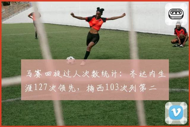 马赛回旋过人次数统计：齐达内生涯127次领先，梅西103次列第二