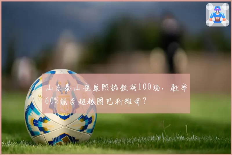 山东泰山崔康熙执教满100场，胜率60%能否超越图巴科维奇？
