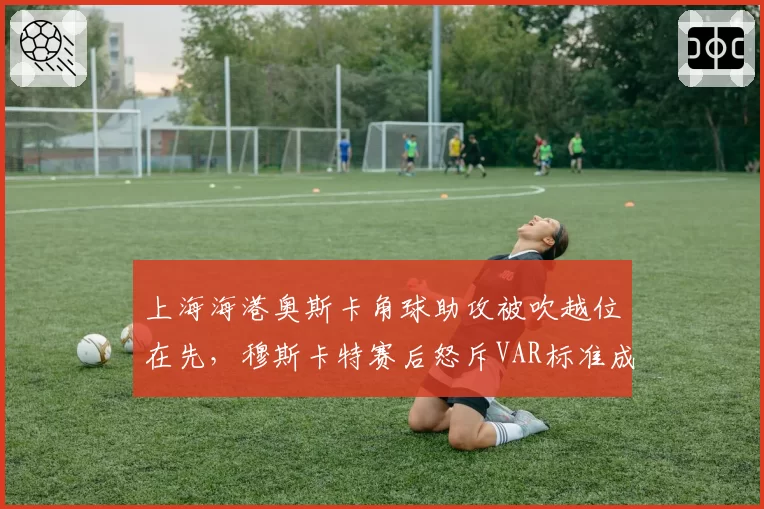 上海海港奥斯卡角球助攻被吹越位在先，穆斯卡特赛后怒斥VAR标准成谜
