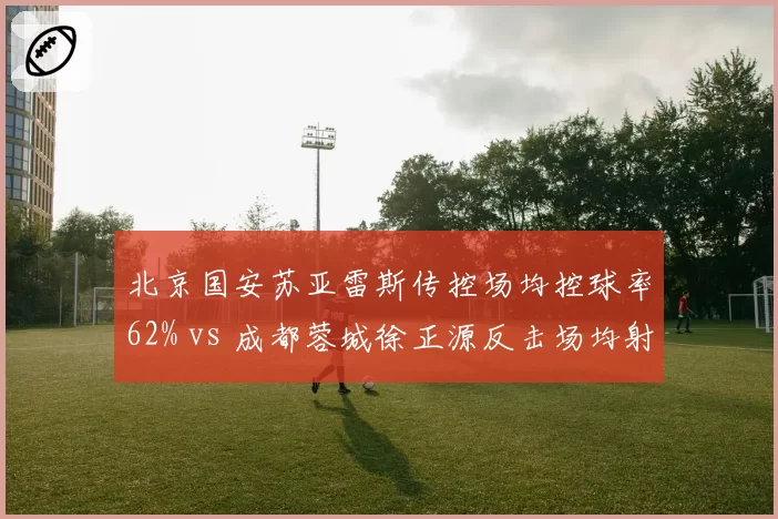 北京国安苏亚雷斯传控场均控球率62% vs 成都蓉城徐正源反击场均射门18次，战术风格截然不同
