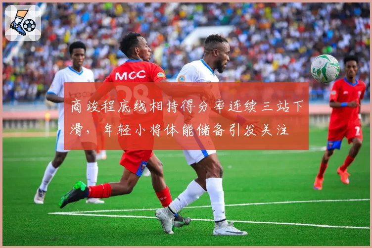 商竣程底线相持得分率连续三站下滑,年轻小将体能储备引发关注