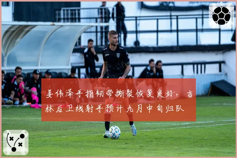 姜伟泽手指韧带撕裂恢复良好，吉林后卫线射手预计九月中旬归队