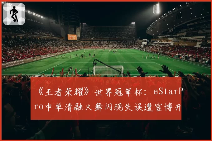 《王者荣耀》世界冠军杯：eStarPro中单清融火舞闪现失误遭官博开撕，教练称心态已崩