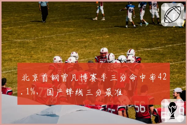 北京首钢曾凡博赛季三分命中率42.1%,国产锋线三分最准