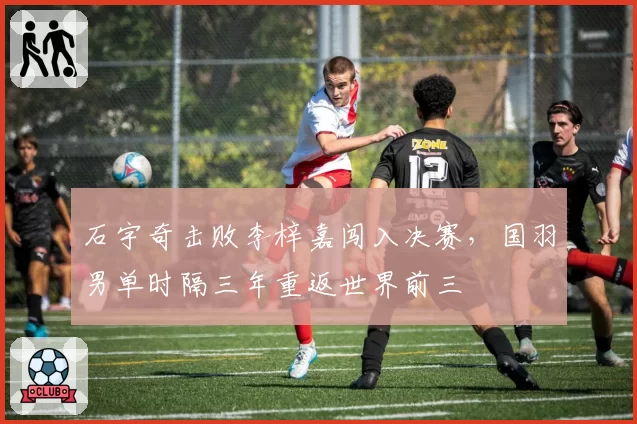 石宇奇击败李梓嘉闯入决赛，国羽男单时隔三年重返世界前三