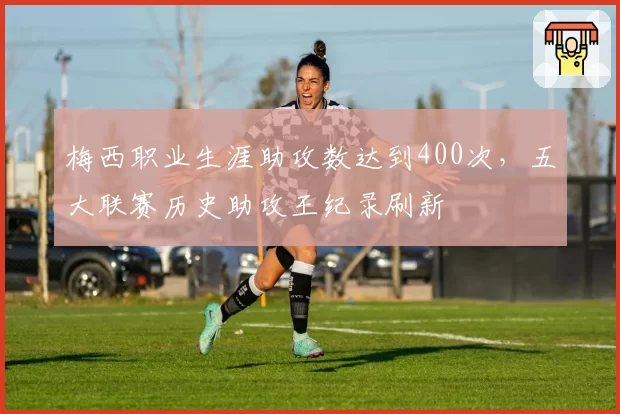 梅西职业生涯助攻数达到400次,五大联赛历史助攻王纪录刷新