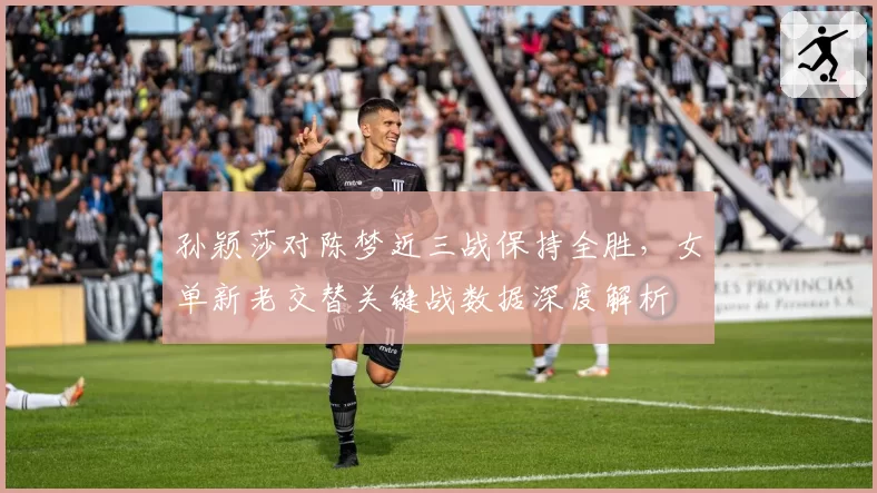 孙颖莎对陈梦近三战保持全胜,女单新老交替关键战数据深度解析
