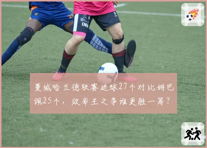 曼城哈兰德联赛进球27个对比姆巴佩25个,效率王之争谁更胜一筹?