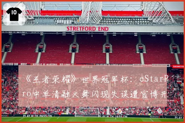 《王者荣耀》世界冠军杯:eStarPro中单清融火舞闪现失误遭官博开撕,教练称心态已崩